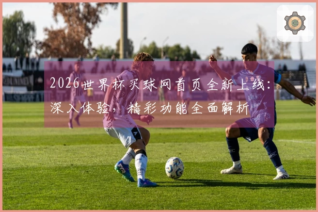 2026世界杯买球网首页全新上线：深入体验，精彩功能全面解析