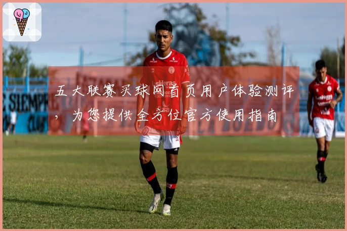五大联赛买球网首页用户体验测评，为您提供全方位官方使用指南