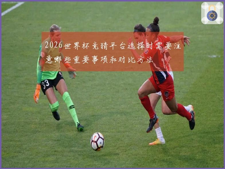 2026世界杯竞猜平台选择时需要注意哪些重要事项和对比方法